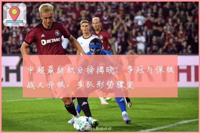 中超最新积分榜揭晓：争冠与保级战火升级，多队形势骤变