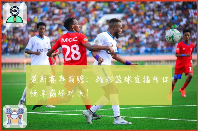 最新赛事前瞻：精彩篮球直播陪你畅享巅峰对决！