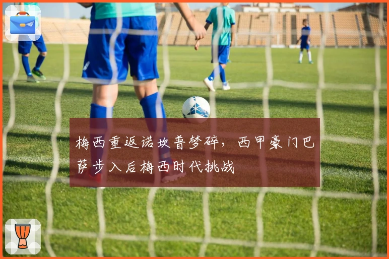 梅西重返诺坎普梦碎，西甲豪门巴萨步入后梅西时代挑战