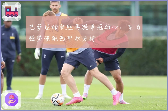 巴萨逆转取胜再现争冠雄心，皇马强势领跑西甲积分榜