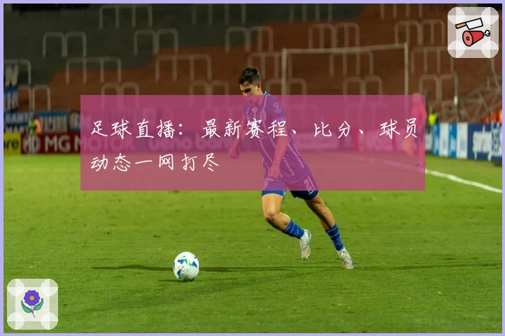 足球直播：最新赛程、比分、球员动态一网打尽