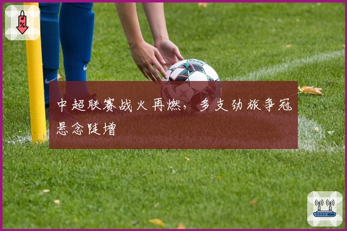 中超联赛战火再燃,多支劲旅争冠悬念陡增