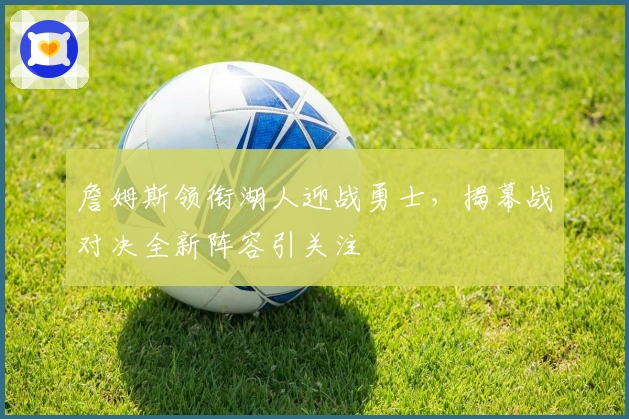 詹姆斯领衔湖人迎战勇士，揭幕战对决全新阵容引关注