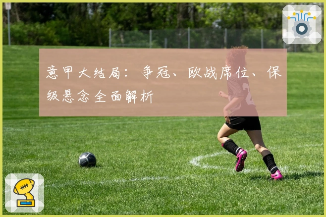 意甲大结局：争冠、欧战席位、保级悬念全面解析